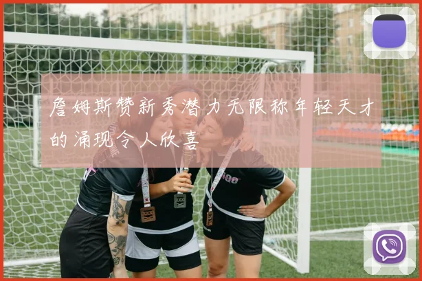 詹姆斯赞新秀潜力无限称年轻天才的涌现令人欣喜