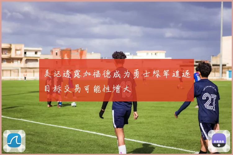 美记透露加福德成为勇士绿军追逐目标交易可能性增大