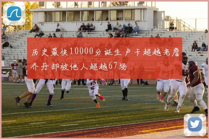 历史最快10000分诞生卢卡超越老詹乔丹却被他人超越67场