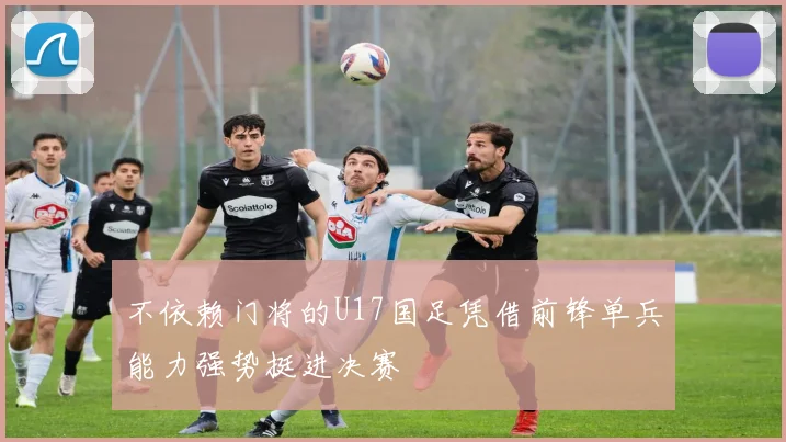 不依赖门将的U17国足凭借前锋单兵能力强势挺进决赛
