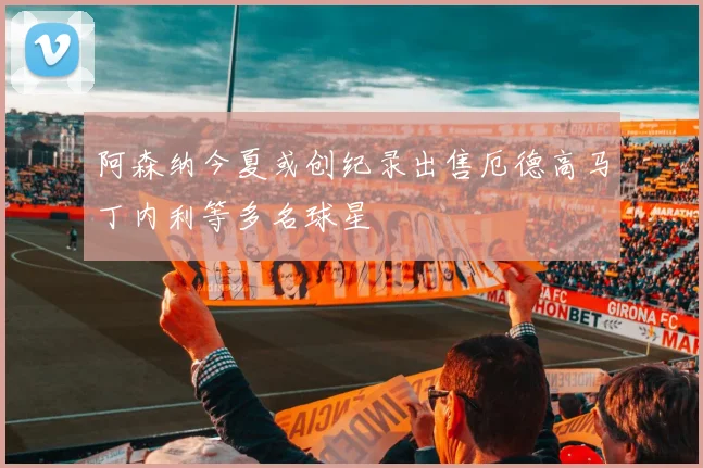 阿森纳今夏或创纪录出售厄德高马丁内利等多名球星
