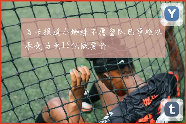 马卡报道小蜘蛛不愿留队巴萨难以承受马竞15亿欧要价