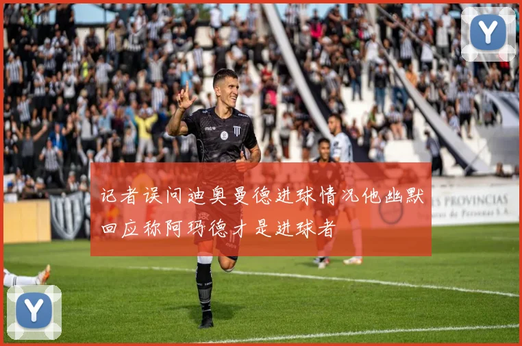 记者误问迪奥曼德进球情况他幽默回应称阿玛德才是进球者