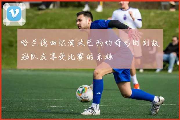 哈兰德回忆淘汰巴西的奇妙时刻鼓励队友享受比赛的乐趣