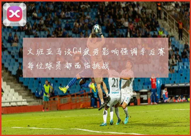 文班亚马谈G4疲劳影响强调季后赛每位球员都面临挑战
