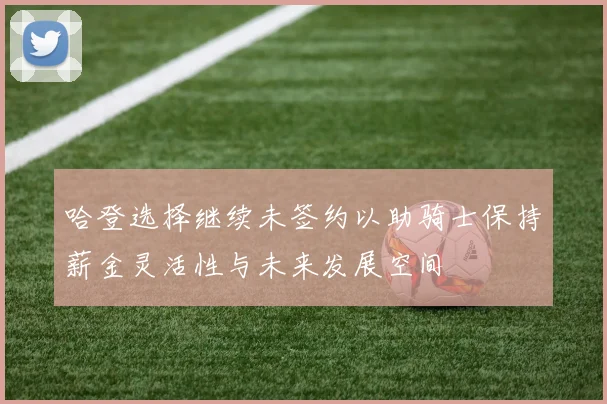 哈登选择继续未签约以助骑士保持薪金灵活性与未来发展空间