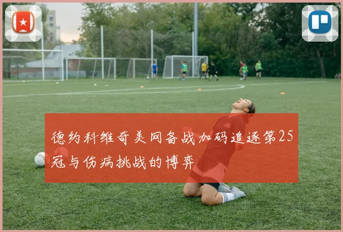 德约科维奇美网备战加码追逐第25冠与伤病挑战的博弈