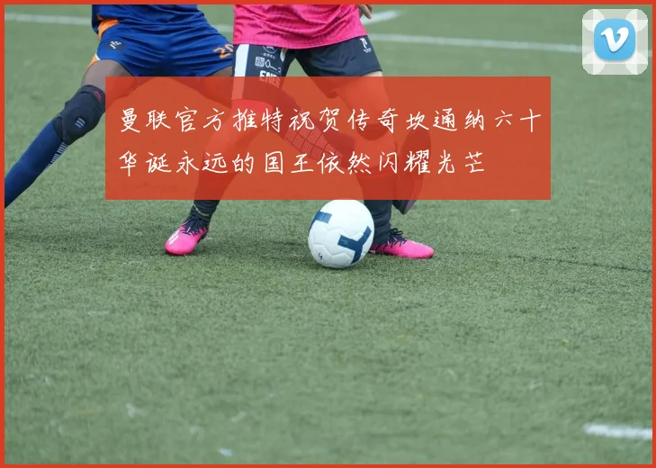 曼联官方推特祝贺传奇坎通纳六十华诞永远的国王依然闪耀光芒