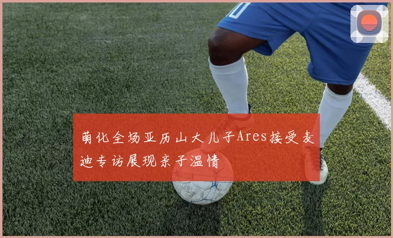 萌化全场亚历山大儿子Ares接受麦迪专访展现亲子温情