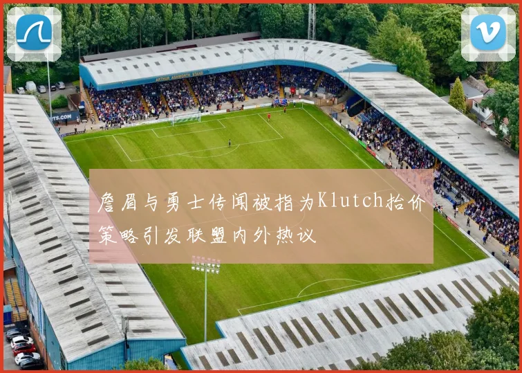 詹眉与勇士传闻被指为Klutch抬价策略引发联盟内外热议