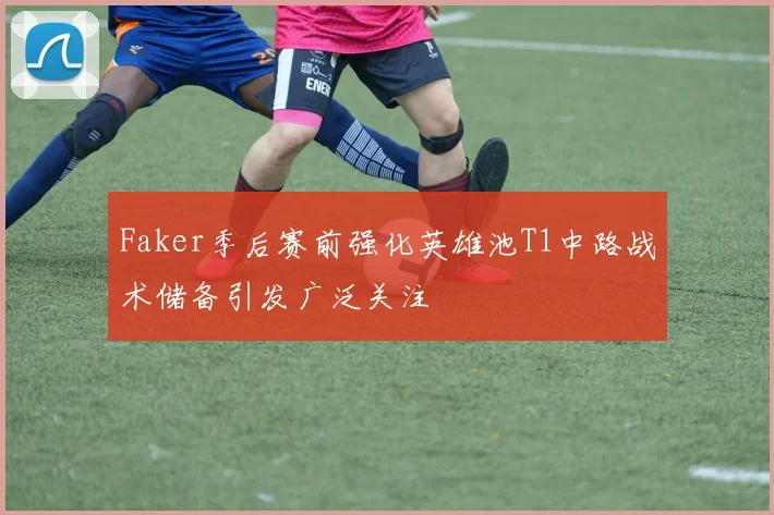 Faker季后赛前强化英雄池T1中路战术储备引发广泛关注