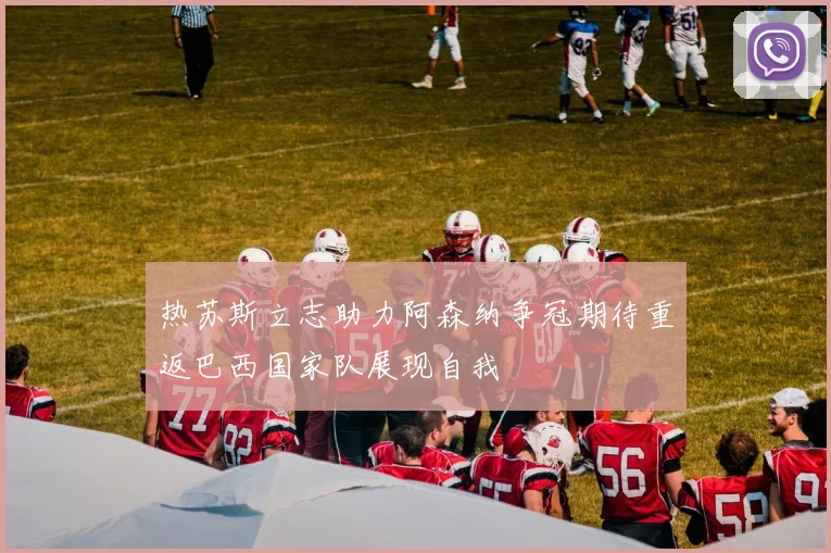 热苏斯立志助力阿森纳争冠期待重返巴西国家队展现自我
