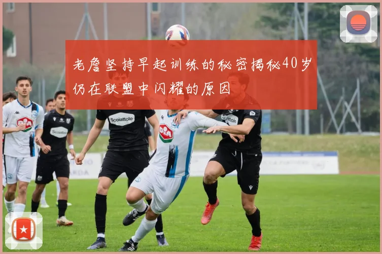老詹坚持早起训练的秘密揭秘40岁仍在联盟中闪耀的原因