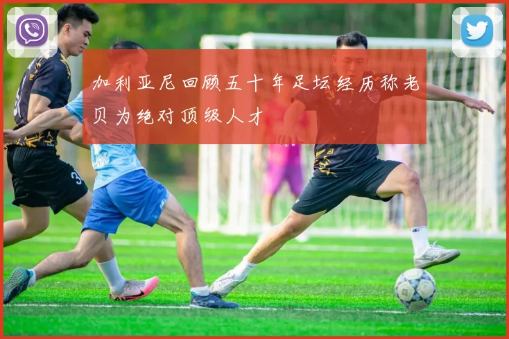 加利亚尼回顾五十年足坛经历称老贝为绝对顶级人才