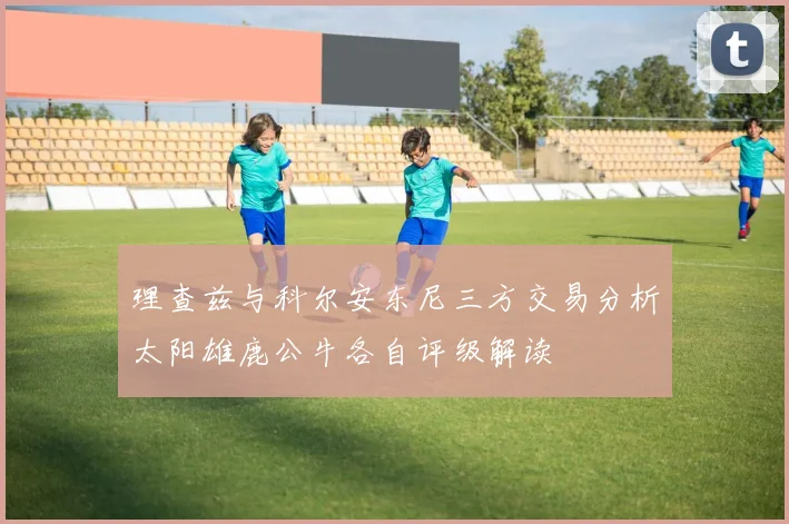 理查兹与科尔安东尼三方交易分析太阳雄鹿公牛各自评级解读