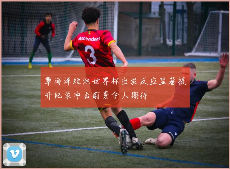 覃海洋短池世界杯出发反应显著提升纪录冲击前景令人期待