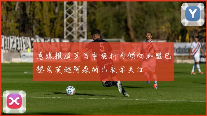 意媒报道罗马中场科内倾向加盟巴黎或英超阿森纳已表示关注
