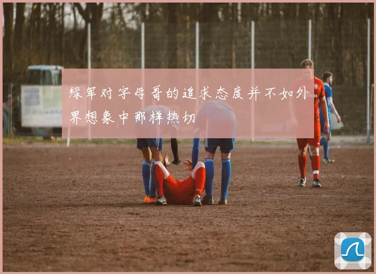 绿军对字母哥的追求态度并不如外界想象中那样热切