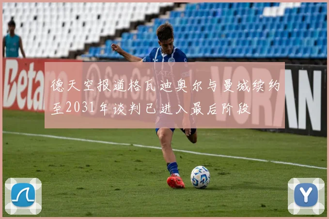 德天空报道格瓦迪奥尔与曼城续约至2031年谈判已进入最后阶段