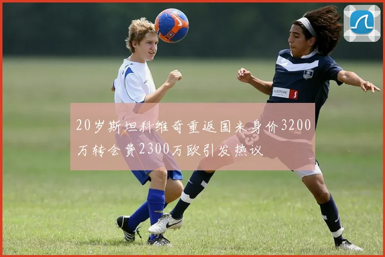 20岁斯坦科维奇重返国米身价3200万转会费2300万欧引发热议