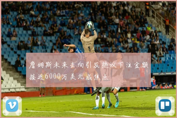 詹姆斯未来去向引发热议下注金额接近6000万美元成焦点