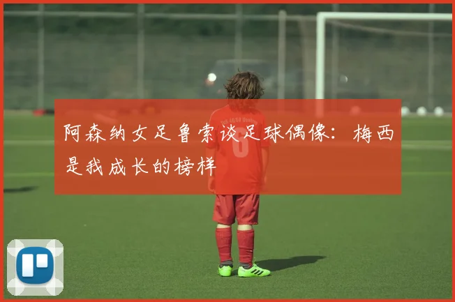 阿森纳女足鲁索谈足球偶像：梅西是我成长的榜样