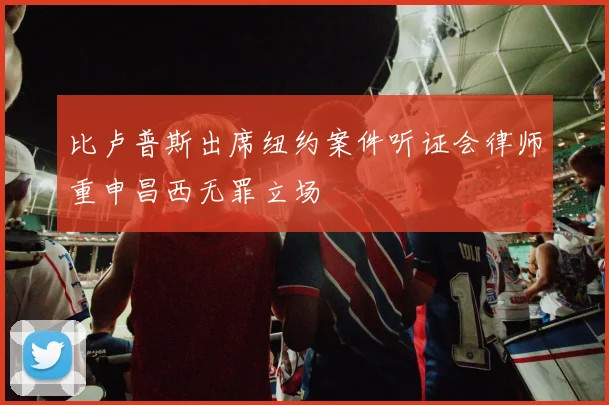 比卢普斯出席纽约案件听证会律师重申昌西无罪立场