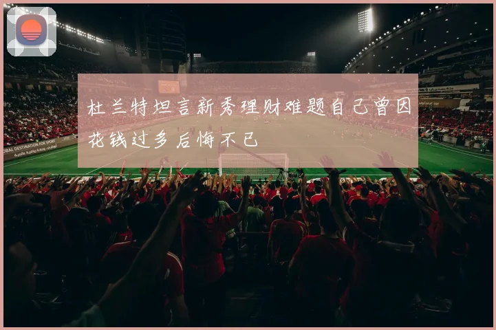 杜兰特坦言新秀理财难题自己曾因花钱过多后悔不已