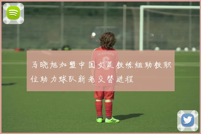马晓旭加盟中国女足教练组助教职位助力球队新老交替进程