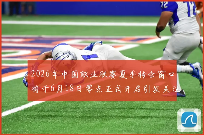 2026年中国职业联赛夏季转会窗口将于6月18日零点正式开启引发关注