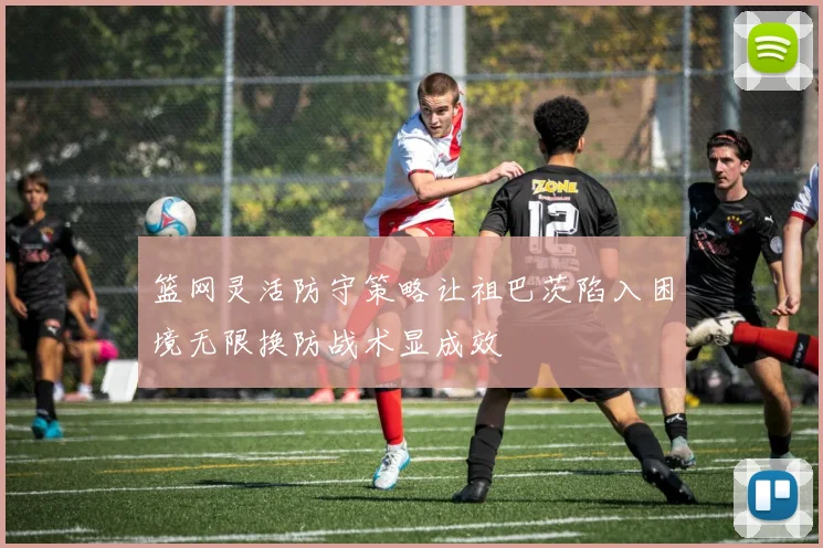 篮网灵活防守策略让祖巴茨陷入困境无限换防战术显成效