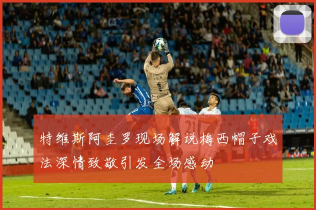 特维斯阿圭罗现场解说梅西帽子戏法深情致敬引发全场感动